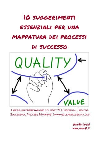 10 suggerimenti essenziali per una mappatura dei processi di successo 
Libera interpretazione del post “10 Essential Tips for Successful Process Mapping” (www.goleansixsigma.com) 
Maurilio Savoldi 
www.value4b.it  