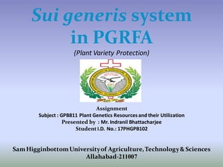 Sui generis system
in PGRFA
(Plant Variety Protection)
Assignment
Subject : GPB811 Plant Genetics Resourcesand their Utilization
Presented by : Mr. Indranil Bhattacharjee
Student I.D. No.: 17PHGPB102
SamHigginbottomUniversityof Agriculture,Technology& Sciences
Allahabad-211007
 