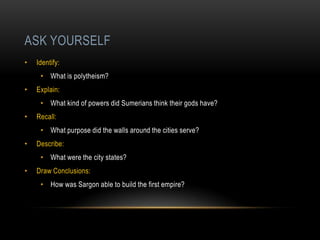 ASK YOURSELF
•   Identify:
     • What is polytheism?
•   Explain:
     • What kind of powers did Sumerians think their gods have?
•   Recall:
     • What purpose did the walls around the cities serve?
•   Describe:
     • What were the city states?
•   Draw Conclusions:
     • How was Sargon able to build the first empire?
 