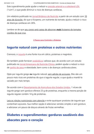09/10/2021 13:10 10 SUPERALIMENTOS PARA DIABÉTICOS - Controle da Diabetes Brasil
https://controledadiabetes.com.br/superalimentos-para-diabeticos/ 10/13
Este superalimento pode ajudar a reduzir a pressão arterial e o colesterol LDL
(“ruim”), o que pode diminuir o risco de doenças cardíacas.
Um relatório publicado no Jornal Britânico de Nutrição a partir de um estudo com 10
anos de duração, diz que o licopeno, um nutriente do tomate, ajuda a reduzir o risco
de doenças cardíacas em 26%.
Lembre-se de que seu corpo será capaz de absorver mais licopeno de tomates
cozidos do que crus.
3 Passos para Controlar a Diabetes
Iogurte natural com proteínas e outros nutrientes
Cremoso, o iogurte é uma fonte rica em cálcio, proteínas e magnésio.
Ele também pode fornecer probióticos valiosos que, de acordo com um estudo
publicado no Jornal Americano de Nutrição Clínica, podem ajudar a reduzir o risco
de ganho de peso e obesidade, bem como o de doenças cardiovasculares.
Opte por iogurte grego ou iogurte natural, sem adição de açúcares. Eles são um
pouco mais ricos em proteínas do que o iogurte regular, o que ajuda a mantê-lo
saciado por mais tempo.
De acordo com o Departamento de Agricultura dos Estados Unidos, 1 xícara de
iogurte grego sem gordura oferece 23 g de proteínas, enquanto a mesma porção de
iogurte regular contém 14 g de proteínas.
Leia os rótulos nutricionais com atenção e evite quaisquer produtos de iogurte que
contenham açúcares. Sua melhor opção é selecionar versões simples e sem gordura
e adicionar um pouco de doçura através de frutas vermelhas.
Diabetes e superalimentos: gorduras saudáveis dos
abacates ​
​
para o coração
 