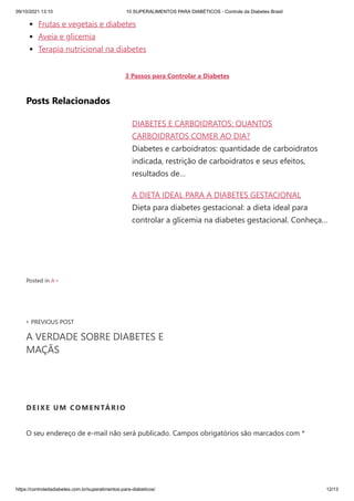 09/10/2021 13:10 10 SUPERALIMENTOS PARA DIABÉTICOS - Controle da Diabetes Brasil
https://controledadiabetes.com.br/superalimentos-para-diabeticos/ 12/13
DIABETES E CARBOIDRATOS: QUANTOS
CARBOIDRATOS COMER AO DIA?
Diabetes e carboidratos: quantidade de carboidratos
indicada, restrição de carboidratos e seus efeitos,
resultados de…
A DIETA IDEAL PARA A DIABETES GESTACIONAL
Dieta para diabetes gestacional: a dieta ideal para
controlar a glicemia na diabetes gestacional. Conheça…
‹ PREVIOUS POST
A VERDADE SOBRE DIABETES E
MAÇÃS
Frutas e vegetais e diabetes
Aveia e glicemia
Terapia nutricional na diabetes
3 Passos para Controlar a Diabetes
Posts Relacionados
Posted in A+
DEIXE UM COMENTÁRIO
O seu endereço de e-mail não será publicado. Campos obrigatórios são marcados com *
 