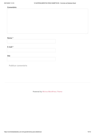09/10/2021 13:10 10 SUPERALIMENTOS PARA DIABÉTICOS - Controle da Diabetes Brasil
https://controledadiabetes.com.br/superalimentos-para-diabeticos/ 13/13
Powered by Miniva WordPress Theme
Comentário
Nome *
E-mail *
Site
Publicar comentário
 