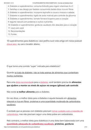 09/10/2021 13:10 10 SUPERALIMENTOS PARA DIABÉTICOS - Controle da Diabetes Brasil
https://controledadiabetes.com.br/superalimentos-para-diabeticos/ 2/13
10 superalimentos para diabéticos: caso prefira ouvir este artigo em nosso podcast
clique aqui, ou use o tocador abaixo.
O que torna uma comida “super” indicada para diabéticos?
Quando se trata de diabetes, não se trata apenas de alimentos que contenham
muitos nutrientes.
Para uma dieta recomendada para a diabetes, você também precisa de alimentos
que ajudem a manter os níveis de açúcar no sangue (glicose) sob controle.
Não existe o melhor alimento para a diabetes.
Em vez disso, a melhor dieta para a diabetes é aquela baseada em alimentos
integrais e rica em fibras, proteínas e uma quantidade moderada de carboidratos
saudáveis.
É verdade que as pessoas com diabetes precisam tomar cuidado com a ingestão de
carboidratos, mas não precisam seguir uma dieta pobre em carboidratos.
Pelo contrário, a melhor dieta para diabéticos é uma dieta bem balanceada com uma
quantidade adequada de carboidratos saudáveis, proteínas, gorduras
4. Diabetes e superalimentos: consuma brócolis para ingerir vitaminas A e C
5. Satisfaça o seu desejo por batatas consumindo batata doce rica em fibras
6. Diabetes e superalimentos: incorpore espinafre e couve a massas e saladas
7. Diabetes e superalimentos: tigela de aveia matinal para controle da glicemia
8. Diabetes e superalimentos. tomate fornece licopeno para o coração
9. Iogurte natural com proteínas e outros nutrientes
10. Diabetes e superalimentos: gorduras saudáveis dos abacates ​
​
para o coração
11. Leve com você
12. Recomendações
13. Fontes
 