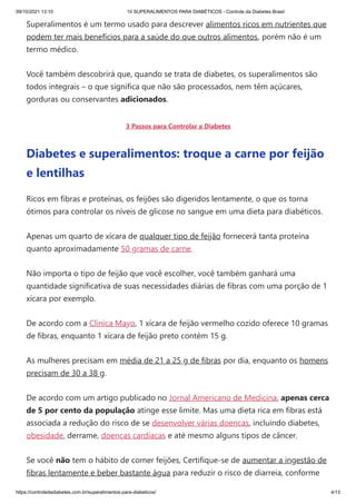 09/10/2021 13:10 10 SUPERALIMENTOS PARA DIABÉTICOS - Controle da Diabetes Brasil
https://controledadiabetes.com.br/superalimentos-para-diabeticos/ 4/13
Superalimentos é um termo usado para descrever alimentos ricos em nutrientes que
podem ter mais benefícios para a saúde do que outros alimentos, porém não é um
termo médico.
Você também descobrirá que, quando se trata de diabetes, os superalimentos são
todos integrais – o que significa que não são processados, nem​têm açúcares,
gorduras ou conservantes adicionados.
3 Passos para Controlar a Diabetes
Diabetes e superalimentos: troque a carne por feijão
e lentilhas
Ricos em fibras e proteínas, os feijões são digeridos lentamente, o que os torna
ótimos para controlar os níveis de glicose no sangue em uma dieta para diabéticos.
Apenas um quarto de xícara de qualquer tipo de feijão fornecerá tanta proteína
quanto aproximadamente 50 gramas de carne.
Não importa o tipo de feijão que você escolher, você também ganhará uma
quantidade significativa de suas necessidades diárias de fibras com uma porção de 1
xícara por exemplo.
De acordo com a Clínica Mayo, 1 xícara de feijão vermelho cozido oferece 10 gramas
de fibras, enquanto 1 xícara de feijão preto contém 15 g.
As mulheres precisam em média de 21 a 25 g de fibras por dia, enquanto os homens
precisam de 30 a 38 g.
De acordo com um artigo publicado no Jornal Americano de Medicina, apenas cerca
de 5 por cento da população atinge esse limite. Mas uma dieta rica em fibras está
associada a redução do risco de se desenvolver várias doenças, incluindo diabetes,
obesidade, derrame, doenças cardíacas e até mesmo alguns tipos de câncer.
Se você não tem o hábito de comer feijões, Certifique-se de aumentar a ingestão de
fibras lentamente e beber bastante água para reduzir o risco de diarreia, conforme
 