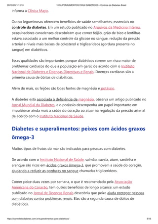 09/10/2021 13:10 10 SUPERALIMENTOS PARA DIABÉTICOS - Controle da Diabetes Brasil
https://controledadiabetes.com.br/superalimentos-para-diabeticos/ 5/13
informa a Clínica Mayo.
Outras leguminosas oferecem benefícios de saúde semelhantes, essenciais no
controle da diabetes. Em um estudo publicado no Arquivos da Medicina Interna,
pesquisadores canadenses descobriram que comer feijão, grão de bico e lentilhas
estava associado a um melhor controle da glicose no sangue, redução da pressão
arterial e níveis mais baixos de colesterol e triglicerídeos (gordura presente no
sangue) em diabéticos.
Essas qualidades são importantes porque diabéticos correm um risco maior de
problemas cardíacos do que a população em geral, de acordo com o Instituto
Nacional de Diabetes e Doenças Digestivas e Renais. Doenças cardíacas são a
primeira causa de óbitos de diabéticos.
Além do mais, os feijões são boas fontes de magnésio e potássio.
A diabetes está associada à deficiência de magnésio, observa um artigo publicado no
Jornal Mundial da Diabetes, e o potássio desempenha um papel importante em
impulsionar ainda mais a saúde do coração ao atuar na regulação da pressão arterial
de acordo com o Instituto Nacional de Saúde.
Diabetes e superalimentos: peixes com ácidos graxos
ômega-3
Muitos tipos de frutos do mar são indicados para pessoas com diabetes.
De acordo com o Instituto Nacional de Saúde, salmão, cavala, atum, sardinha e
arenque são ricos em ácidos graxos ômega-3, que promovem a saúde do coração,
ajudando a reduzir as gorduras no sangue chamadas triglicerídeos.
Comer peixe duas vezes por semana, o que é recomendado pela Associação
Americana do Coração, tem outros benefícios de longo alcance: um estudo
publicado no Jornal de Doenças Renais descobriu que peixe ajuda proteger pessoas
com diabetes contra problemas renais. Elas são a segunda causa de óbitos de
diabéticos.
 
