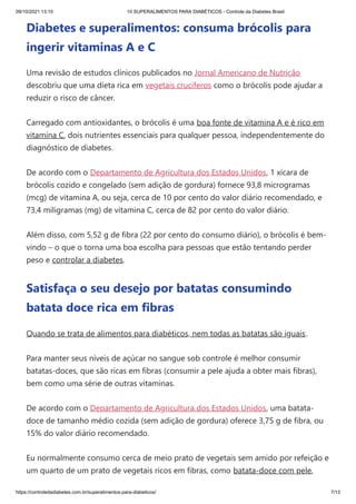 09/10/2021 13:10 10 SUPERALIMENTOS PARA DIABÉTICOS - Controle da Diabetes Brasil
https://controledadiabetes.com.br/superalimentos-para-diabeticos/ 7/13
Diabetes e superalimentos: consuma brócolis para
ingerir vitaminas A e C
Uma revisão de estudos clínicos publicados no Jornal Americano de Nutrição
descobriu que uma dieta rica em vegetais crucíferos como o brócolis pode ajudar a
reduzir o risco de câncer.
Carregado com antioxidantes, o brócolis é uma boa fonte de vitamina A e é rico em
vitamina C, dois nutrientes essenciais para qualquer pessoa, independentemente do
diagnóstico de diabetes.
De acordo com o Departamento de Agricultura dos Estados Unidos, 1 xícara de
brócolis cozido e congelado (sem adição de gordura) fornece 93,8 microgramas
(mcg) de vitamina A, ou seja, cerca de 10 por cento do valor diário recomendado, e
73,4 miligramas (mg) de vitamina C, cerca de 82 por cento do valor diário.
Além disso, com 5,52 g de fibra (22 por cento do consumo diário), o brócolis é bem-
vindo – o que o torna uma boa escolha para pessoas que estão tentando perder
peso e controlar a diabetes.
Satisfaça o seu desejo por batatas consumindo
batata doce rica em fibras
Quando se trata de alimentos para diabéticos, nem todas as batatas são iguais.
Para manter seus níveis de açúcar no sangue sob controle é melhor consumir
batatas-doces, que são ricas em fibras (consumir a pele ajuda a obter mais fibras),
bem como uma série de outras vitaminas.
De acordo com o Departamento de Agricultura dos Estados Unidos, uma batata-
doce de tamanho médio cozida (sem adição de gordura) oferece 3,75 g de fibra, ou
15% do valor diário recomendado.
Eu normalmente consumo cerca de meio prato de vegetais sem amido por refeição e
um quarto de um prato de vegetais ricos em fibras, como batata-doce com pele,
 