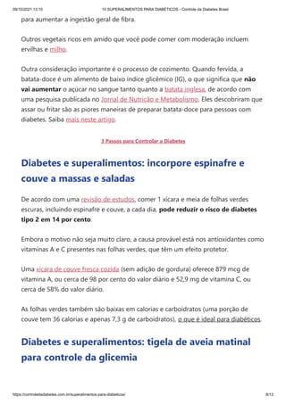 09/10/2021 13:10 10 SUPERALIMENTOS PARA DIABÉTICOS - Controle da Diabetes Brasil
https://controledadiabetes.com.br/superalimentos-para-diabeticos/ 8/13
para aumentar a ingestão geral de fibra.
Outros vegetais ricos em amido que você pode comer com moderação incluem
ervilhas e milho.
Outra consideração importante é o processo de cozimento. Quando fervida, a
batata-doce é um alimento de baixo índice glicêmico (IG), o que significa que não
vai aumentar o açúcar no sangue tanto quanto a batata inglesa, de acordo com
uma pesquisa publicada no Jornal de Nutrição e Metabolismo. Eles descobriram que
assar ou fritar são as piores maneiras de preparar batata-doce para pessoas com
diabetes. Saiba mais neste artigo.
3 Passos para Controlar a Diabetes
Diabetes e superalimentos: incorpore espinafre e
couve a massas e saladas
De acordo com uma revisão de estudos, comer 1 xícara e meia de folhas verdes
escuras, incluindo espinafre e couve, a cada dia, pode reduzir o risco de diabetes
tipo 2 em 14 por cento.
Embora o motivo não seja muito claro, a causa provável está nos antioxidantes como
vitaminas A e C presentes nas folhas verdes, que têm um efeito protetor.
Uma xícara de couve fresca cozida (sem adição de gordura) oferece 879 mcg de
vitamina A, ou cerca de 98 por cento do valor diário e 52,9 mg de vitamina C, ou
cerca de 58% do valor diário.
As folhas verdes também são baixas em calorias e carboidratos (uma porção de
couve tem 36 calorias e apenas 7,3 g de carboidratos), o que é ideal para diabéticos.
Diabetes e superalimentos: tigela de aveia matinal
para controle da glicemia
 