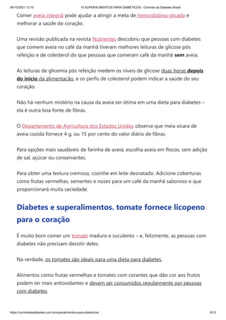 09/10/2021 13:10 10 SUPERALIMENTOS PARA DIABÉTICOS - Controle da Diabetes Brasil
https://controledadiabetes.com.br/superalimentos-para-diabeticos/ 9/13
Comer aveia integral pode ajudar a atingir a meta de hemoglobina glicada e
melhorar a saúde do coração.
Uma revisão publicada na revista Nutrientes descobriu que pessoas com diabetes
que comem aveia no café da manhã tiveram melhores leituras de glicose pós
refeição e de colesterol do que pessoas que comeram café da manhã sem aveia.
As leituras de glicemia pós refeição medem os níveis de glicose duas horas depois
do início da alimentação, e os perfis de colesterol podem indicar a saúde do seu
coração.
Não há nenhum mistério na causa da aveia ser ótima em uma dieta para diabetes –
ela é outra boa fonte de fibras.
O Departamento de Agricultura dos Estados Unidos observa que meia xícara de
aveia cozida fornece 4 g, ou 15 por cento do valor diário de fibras.
Para opções mais saudáveis ​
​
de farinha de aveia, escolha aveia em flocos, sem adição
de sal, açúcar ou conservantes.
Para obter uma textura cremosa, cozinhe em leite desnatado. Adicione coberturas
como frutas vermelhas, sementes e nozes para um café da manhã saboroso e que
proporcionará muita saciedade.
Diabetes e superalimentos. tomate fornece licopeno
para o coração
É muito bom comer um tomate maduro e suculento – e, felizmente, as pessoas com
diabetes não precisam desistir deles.
Na verdade, os tomates são ideais para uma dieta para diabetes.
Alimentos como frutas vermelhas e tomates com corantes que dão cor aos frutos
podem ter mais antioxidantes e devem ser consumidos regularmente por pessoas
com diabetes.
 