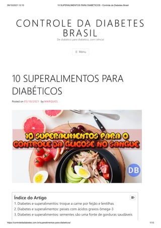 09/10/2021 13:10 10 SUPERALIMENTOS PARA DIABÉTICOS - Controle da Diabetes Brasil
https://controledadiabetes.com.br/superalimentos-para-diabeticos/ 1/13
CONTROLE DA DIABETES
BRASIL
☰ Menu
De diabético para diabético, com ciência!
10 SUPERALIMENTOS PARA
DIABÉTICOS
Posted on 05/10/2021 by MARQUES
Índice do Artigo
1. Diabetes e superalimentos: troque a carne por feijão e lentilhas
2. Diabetes e superalimentos: peixes com ácidos graxos ômega-3
3. Diabetes e superalimentos: sementes são uma fonte de gorduras saudáveis

 