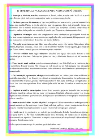 10 SUPERDICAS PARA COMEÇAR O ANO COM O PÉ DIREITO
1 – Antecipe o início do seu dia: acostume-se a dormir cedo e acordar cedo. Você vai se sentir
mais disposto e terá mais tempo para realizar todos os compromissos do dia.

2 – Facilite o processo de acordar: se você tem problema em acordar cedo, procure economizar o
tempo pela manhã. Planeje já no dia anterior o que vai precisar e deixe tudo arrumado. Separe seu
uniforme e todo o material de aula daquele dia. Fazendo isso na véspera você não corre o risco de
esquecer nada e ainda ganha um tempinho de manhã para fazer as tarefas com mais calma.

3 – Organize o seu tempo: anote seus compromissos fixos e também os que surgirem a cada dia.
Em uma agenda, um caderno, ou mesmo em um papelzinho, não importa onde. O importante é você
não esquecer os compromissos da escola e até mesmo de lazer.

4 – Não adie o que tem que ser feito: suas obrigações sempre vão existir. Não adianta adiar,
enrolar, fingir que esqueceu... Tudo isso só vai te dar mais trabalho no dia seguinte, pois você terá
que fazer a mesma coisa só que com muito mais pressa e estresse.

5 – Procure estudar num lugar tranquilo: encontre um espaço sem muito barulho e sem
tentações que o distraiam. Pode ser um quarto em casa, a biblioteca da escola ou até mesmo no
jardim.

6 – Experimente ouvir música: quando estiver estudando, e com dificuldade de se concentrar, faça
a experiência de ouvir música. Não coloque um rock pesado ou um funk dançante para não acabar
se distraindo mais ainda, mas uma música mais calma elimina os ruídos externos e pode te ajudar na
concentração.

7 – Faça anotações e passe tudo a limpo: tenha um bloco ou um caderno para anotar as ideias e os
conteúdos das aulas. O ato de escrever estimula a memorização dos conceitos. Ao voltar pra casa,
no seu momento de estudo, passe a limpo suas anotações para outro caderno, e vá organizando as
ideias e os conceitos aprendidos. Esse hábito ajuda muito na hora de revisar as matérias para as
provas.

8 – Explique a matéria para alguém: depois de ter estudado, peça um tempinho para um amigo,
colega ou parente e explique para ele o que você estudou. Para falar sobre um assunto, você precisa
organizar mentalmente o que vai ser dito. Esse processo ajudará muito no seu próprio entendimento
sobre o conteúdo.

9 – Nada de estudar só na véspera da prova: evite passar a noite estudando ou deixar para olhar a
matéria somente no dia anterior ao exame. Você pode tirar melhores notas e estudar menos horas se
procurar entender os conceitos durante as aulas e memorizá-los logo após aprender.

10 – Motive-se: ir pra escola deve ser mais do que por obrigação. Estudar é concluir um objetivo e
isso deve motivá-lo. Às vezes o ambiente escolar não é favorável, em outras ocasiões a rotina se
torna cansativa e repetitiva. Mas nunca se esqueça dos motivos pelos quais você está estudando, e
avance na direção dessa meta.

Enfim, aproveite esse tempo tão precioso que é dedicado a você.

                                                   Professora Ana Elisa Baldim – fev./2012
 