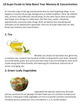 10 Super Foods to Help Boost Your Memory & Concentration
It’s not only a sign of old age and dementia that we start forgetting things. It can
happen to a person of any age, background, or health condition. There are children
who, at times, have difficulty concentrating. On the other hand, there are people
who forget some things on a daily basis, like their keys, wallet, cell phone,
appointments, and many other things. Well, we believe that everything and
everyone can be helped with a good diet. Here are 10 super foods that can help
boost your memory and concentration.
1. Tea
Whether you choose to have black tea, green tea,
or ordinary one, research has found all of them to be good for your brain. However,
out of the above, green tea can be your best mate if you are looking for some quick
results along with other benefits, like lowering LDL cholesterol, reduced risk of
cancer, anti-aging, etc.
2. Green Leafy Vegetables
Vegetables like spinach, watercress, Brussels
sprouts, and broccoli are amongst the best foods you can consume to boost your
memory. These green leafy vegetables are rich in essential nutrients and minerals,
including calcium, potassium, iron, and vitamins C, E, K, and B complex.
 