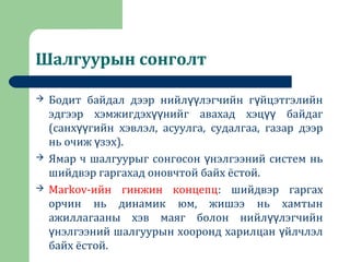 Шалгуурын сонголт
 Бодит байдал дээр нийл лэгчийн г йцэтгэлийнүү ү
эдгээр хэмжигдэх нийг авахад хэц байдагүү үү
(санх гийн хэвлэл, асуулга, судалгаа, газар дээрүү
нь очиж зэх).ү
 Ямар ч шалгуурыг сонгосон нэлгээний систем ньү
шийдвэр гаргахад оновчтой байх ёстой.
 Markov-ийн гинжин концепц: шийдвэр гаргах
орчин нь динамик юм, жишээ нь хамтын
ажиллагааны хэв маяг болон нийл лэгчийнүү
нэлгээний шалгуурын хооронд харилцан йлчлэлү ү
байх ёстой.
 