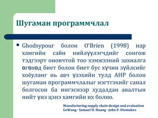 Шугаман программчлал
 Ghodsypour болон O’Brien (1998) нар
хамгийн сайн нийл лэгчдийг сонгожүү
тэдгээрт оновчтой тоо хэмжээний захиалга
г х д биет болон биет бус х чин з йлсийгө ө ө ү ү
хоёуланг нь авч зэхийн тулд AHP болонү
шугаман программчлалыг нэгтгэхийг санал
болгосон ба ингэснээр худалдан авалтын
нийт нэ цэнэ хамгийн их болно.ү
Manufacturing supply chain design and evaluation
GeWang · Samuel H. Huang · John P. Dismukes
 