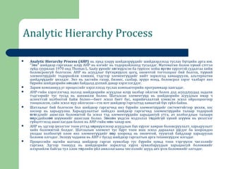 Analytic Hierarchy Process
 Analytic Hierarchy Process (AHP) нь х нд хэц шийдвэр дийг шийдвэрлэхэд туслах б тцийн арга юм.ү үү үү ү
“З в” шийдвэр гаргахаас ил AHP нь нэгийг нь тодорхойлоход тусалдаг. Математик болон х ний сэтгэлө үү ү
з йд суурилан 1970 ондү Thomas L. Saaty нийг х гж лсэн ба т нээс хойш рг н х рээтэй судалгаа хийжүү ө үү үү ө ө ү
боловсронгуй болгосон. AHP нь асуудлыг б тэцж лэх цогц, оновчтой тогтолцоог бий болгох, т нийү үү үү
элемент дийг тодорхойлж хэмжин, тэдгээр элемент дийг нийт зорилгод хамааруулж, альтернативүү үү
шийдл дийг нэлдэг. Энэ нь засгийн газар, бизнес, салбар, эр л мэнд, боловсрол зэрэг талбарт янзүү ү үү
б рийн шийдвэрийн н хц л байдалд дэлхий даяар хэрэглэгддэг.ү ө ө
 Зарим компаниуд уг процессийг хэрэглэхэд туслах компьютерийн программаар хангадаг.
 AHP-гийн хэрэглэгчид эхлээд шийдвэрийн асуудлаа ил хялбар ойлгож болох дэд асуудлуудад задалжүү
тэдгээрийг тус тусад нь шинжилж болно. Шаталсан элемент д нь шийдвэрийн асуудлын ямар чүү
аспекттай холбоотой байж болно—биет эсвэл биет бус, нарийвчлалтай хэмжсэн эсвэл ойролцоогоор
тооцоолсон, сайн эсвэл муу ойлгосон—гэх мэт шийдвэр гаргалтад хамаатай б х з йл байна.ү ү
 Шатлалыг бий болгосон бол шийдвэр гаргагчид янз б рийн элемент дийг системтэйгээр нэлж, хосү үү ү
хосоор нь харьцуулна. Харьцуулалтыг хийхдээ шийдвэр гаргагчид элемент дийн талаар тодорхойүү
г гдлийг ашиглах боломжтой ба эсвэл тэд элемент дийн харьцангуй утга, ач холбогдлын талаархө ө үү
рсдийнх ш мжийг ашиглаж болно. З вх н ндсэн мэдээлэл т дийг й х ний ш мж нь нэлгээгөө өө үү ө ө ү ө ү ү үү ү
г йцэтгэхэд ашиглагдаж болох нь AHP-гийн м н чанар юм.ү ө
 AHP нь эдгээр нэлгээг тоон утгад х рв лснээр асуудлын б х х рээг хамран боловсруулалт, харьцуулалтү ө үү ү ү
хийх боломжтой болдог. Шатлалын элемент тус б рт тоон жин эсвэл дараалал сдэг ба хоорондооү үү
уялдаа холбоог й олон янз элемент дийг р хооронд нь оновчтой, тууштай байдлаар харьцуулахү үү өө
боломж олгодог. Энэх чадавхи нь AHP-г бусад шийдвэр гаргалтын арга техник дээс ялгадаг.үү үү
 Процессийн эцсийн шатанд шийдвэр гаргах хувилбар тус б рийн хувьд тоон тэрг лэх чиглэлийгү үү
гаргана. Эдгээр тоонууд нь шийдвэрийн зорилгод х рэх хувилбаруудын харьцангуй боломжийгү
илэрхийлж байгаа тул олон т рлийн йл ажиллагааны чиглэлийг шууд авч зэх боломжийг олгодог.ө ү ү
 