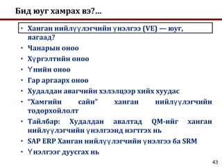 43
Бид юуг хамрах вэ?…
• Ханган нийл лэгчийн нэлгээ (VE) — юуг,үү ү
яагаад?
• Чанарын оноо
• Х ргэлтийн онооү
• нийн онооҮ
• Гар аргаарх оноо
• Худалдан авагчийн хэлэлцээр хийх хуудас
• “Хамгийн сайн” ханган нийл лэгчийнүү
тодорхойлолт
• Тайлбар: Худалдан авалтад QM-ийг ханган
нийл лэгчийн нэлгээнд нэгтгэх ньүү ү
• SAP ERP Ханган нийл лэгчийн нэлгээ ба SRMүү ү
• нэлгээг дуусгах ньҮ
 