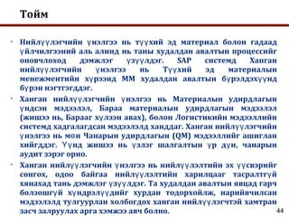 Тойм
• Нийл лэгчийн нэлгээ нь т хий эд материал болон гадаадүү ү үү
йлчилгээний аль алинд нь таны худалдан авалтын процессийгү
оновчлоход дэмжлэг з лдэг. SAP системд Ханганү үү
нийл лэгчийн нэлгээ нь Т хий эд материалынүү ү үү
менежментийн х рээнд ММ худалдан авалтын б рэлдэх ндү ү үү
б рэн нэгтгэгддэг.ү
• Ханган нийл лэгчийн нэлгээ нь Материалын удирдлагынүү ү
ндсэн мэдээлэл, Бараа материалын удирдлагын мэдээлэлү
(жишээ нь, Барааг х лээн авах), болон Логистикийн мэдээллийнү
системд хадгалагдсан мэдээлэлд ханддаг. Ханган нийл лэгчийнүү
нэлгээ нь м н Чанарын удирдлагын (QM) мэдээллийг ашигланү ө
хийгддэг. нд жишээ нь злэг шалгалтын р д н, чанарынҮү ү ү ү
аудит зэрэг орно.
• Ханган нийл лэгчийн нэлгээ нь нийл лэлтийн эх свэрийгүү ү үү үү
сонгох, одоо байгаа нийл лэлтийн харилцааг тасралтг йүү ү
хянахад тань дэмжлэг з лдэг. Та худалдан авалтын явцад гарчү үү
болзошг й х ндрэл дийг хурдан тодорхойлж, нарийвчилсанү ү үү
мэдээлэлд тулгуурлан холбогдох ханган нийл лэгчтэй хамтранүү
засч залруулах арга хэмжээ авч болно. 44
 