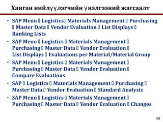 49
Ханган нийл лэгчийн нэлгээний жагсаалтүү ү
• SAP Menu  Logistics Materials Management  Purchasing
 Master Data  Vendor Evaluation  List Displays 
Ranking Lists
• SAP Menu  Logistics  Materials Management 
Purchasing  Master Data  Vendor Evaluation 
List Displays  Evaluations per Material/Material Group
• SAP Menu  Logistics  Materials Management 
Purchasing  Master Data  Vendor Evaluation 
Compare Evaluations
• SAP  Logistics  Materials Management  Purchasing 
Master Data  Vendor Evaluation  Standard Analysis
• SAP Menu  Logistics  Materials Management 
Purchasing  Master Data  Vendor Evaluation  Changes
 