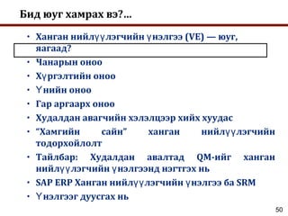 50
Бид юуг хамрах вэ?…
• Ханган нийл лэгчийн нэлгээ (VE) — юуг,үү ү
яагаад?
• Чанарын оноо
• Х ргэлтийн онооү
• нийн онооҮ
• Гар аргаарх оноо
• Худалдан авагчийн хэлэлцээр хийх хуудас
• “Хамгийн сайн” ханган нийл лэгчийнүү
тодорхойлолт
• Тайлбар: Худалдан авалтад QM-ийг ханган
нийл лэгчийн нэлгээнд нэгтгэх ньүү ү
• SAP ERP Ханган нийл лэгчийн нэлгээ ба SRMүү ү
• нэлгээг дуусгах ньҮ
 