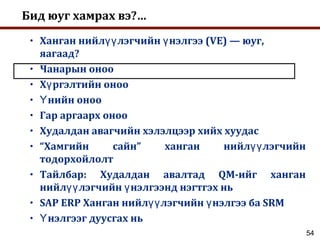 54
Бид юуг хамрах вэ?…
• Ханган нийл лэгчийн нэлгээ (VE) — юуг,үү ү
яагаад?
• Чанарын оноо
• Х ргэлтийн онооү
• нийн онооҮ
• Гар аргаарх оноо
• Худалдан авагчийн хэлэлцээр хийх хуудас
• “Хамгийн сайн” ханган нийл лэгчийнүү
тодорхойлолт
• Тайлбар: Худалдан авалтад QM-ийг ханган
нийл лэгчийн нэлгээнд нэгтгэх ньүү ү
• SAP ERP Ханган нийл лэгчийн нэлгээ ба SRMүү ү
• нэлгээг дуусгах ньҮ
 