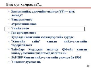 60
Бид юуг хамрах вэ?…
• Ханган нийл лэгчийн нэлгээ (VE) — юуг,үү ү
яагаад?
• Чанарын оноо
• Х ргэлтийн онооү
• нийн онооҮ
• Гар аргаарх оноо
• Худалдан авагчийн хэлэлцээр хийх хуудас
• “Хамгийн сайн” ханган нийл лэгчийнүү
тодорхойлолт
• Тайлбар: Худалдан авалтад QM-ийг ханган
нийл лэгчийн нэлгээнд нэгтгэх ньүү ү
• SAP ERP Ханган нийл лэгчийн нэлгээ ба SRMүү ү
• нэлгээг дуусгах ньҮ
 