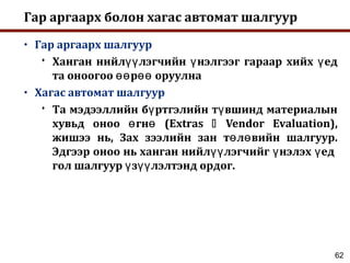 62
Гар аргаарх болон хагас автомат шалгуур
• Гар аргаарх шалгуур
 Ханган нийл лэгчийн нэлгээг гараар хийх едүү ү ү
та оноогоо р оруулнаөө өө
• Хагас автомат шалгуур
 Та мэдээллийн б ртгэлийн т вшинд материалынү ү
хувьд оноо гн (Extrasө ө  Vendor Evaluation),
жишээ нь, Зах зээлийн зан т л вийн шалгуур.ө ө
Эдгээр оноо нь ханган нийл лэгчийг нэлэх едүү ү ү
гол шалгуур з лэлтэнд ордог.ү үү
 