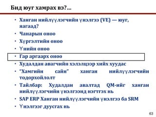 63
Бид юуг хамрах вэ?…
• Ханган нийл лэгчийн нэлгээ (VE) — юуг,үү ү
яагаад?
• Чанарын оноо
• Х ргэлтийн онооү
• нийн онооҮ
• Гар аргаарх оноо
• Худалдан авагчийн хэлэлцээр хийх хуудас
• “Хамгийн сайн” ханган нийл лэгчийнүү
тодорхойлолт
• Тайлбар: Худалдан авалтад QM-ийг ханган
нийл лэгчийн нэлгээнд нэгтгэх ньүү ү
• SAP ERP Ханган нийл лэгчийн нэлгээ ба SRMүү ү
• нэлгээг дуусгах ньҮ
 