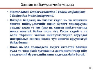 73
Ханган нийл лэгчийг нэлэхүү ү
• Master data  Vendor Evaluation  Follow-on functions
 Evaluation in the background.
• Н хц л байдалд нь нэлэх гэдэг нь та ихэвчлэнө ө ү
ханган нийл лэгчийг ижил б лэгт хамааруулжүү ү
нэлнэ гэсэн г юм (энэ нь ханган нийл лэгчидү ү үү
ижил жинтэй байна гэсэн г). Гэсэн хэдий ч таү
олон т рлийн ханган нийл лэгчдийг агуулдагө үү
интервалыг сонгож болох тул жингээ оруулахг йү
байж болно.
• Оноо нь з в тооцогдсон гэдэгт итгэлтэй байхынө
тулд та тодорхой хугацааны давтамжтайгаар ийм
нэлгээний б ртгэлийн жинг хадгалж байх ёстой.ү ү
 