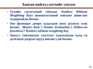 74
Ханган нийл лэгчийг нэлэхүү ү
• Тухайн нэлгээний тайлангү Vendors Without
Weighting Keys шинжилгээний тайланг ашиглан
тодорхойлж болно.
• Энэ функцыг доорх худалдан авах цэснээс олж
болно. Master data  Vendor Evaluation  Follow-on
functions  Vendors without weighting key
• Энэх тайлангаас нэлгээг хадгалахын тулд таүү ү
дэлгэцэн дээрээс шууд шилж лж болно.үү
 