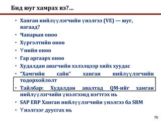 76
Бид юуг хамрах вэ?…
• Ханган нийл лэгчийн нэлгээ (VE) — юуг,үү ү
яагаад?
• Чанарын оноо
• Х ргэлтийн онооү
• нийн онооҮ
• Гар аргаарх оноо
• Худалдан авагчийн хэлэлцээр хийх хуудас
• “Хамгийн сайн” ханган нийл лэгчийнүү
тодорхойлолт
• Тайлбар: Худалдан авалтад QM-ийг ханган
нийл лэгчийн нэлгээнд нэгтгэх ньүү ү
• SAP ERP Ханган нийл лэгчийн нэлгээ ба SRMүү ү
• нэлгээг дуусгах ньҮ
 