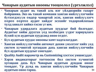 84
Чанарын аудитын онооны тооцоолол ( ргэлжлэл)ү
• Чанарын аудит нь танай аль нэг йлдвэрийн газартү
байршина. Энэ нь танай компани ханган нийл лэгчийнүү
б тээгдэх н нд р чанартай эсэх, ханган нийл лэгчү үү ө ө үү
р рт аудит хийдэг эсэхийг тодорхойлохынөө өө өө өө
тулд хяналт хийнэ гэсэн г юм.ү
• Чанарын удирдлага аудитын хуудсыг бий болгодог.
Аудитыг хийж дуусгах ед холбогдох рэг хариуцлагаү үү
б хий х н аудитын хуудсанд оноо гд г.ү ү ө ө
• Б х аудитын хуудас онооны хамт хадгалагддаг.ү
• Ханган нийл лэгчийн автомат дахин нэлгээг хийх едүү ү ү
систем х чинтэй хугацаан дахь ханган нийл лэгчийнү үү
б х аудитын хуудсыг сонгодог.ү
• Quality Audit параметр нь Customizing хэсгээс уншигддаг.
• Хэрэв индикаторыг тогтоосон бол систем х чинтэйү
хугацаан дахь б х Чанарын аудитын дундаж оноогү
тооцдог. р д нд нь ханган нийл лэгчийн ЧанарынҮ ү үү
аудитын оноо гарна.
 