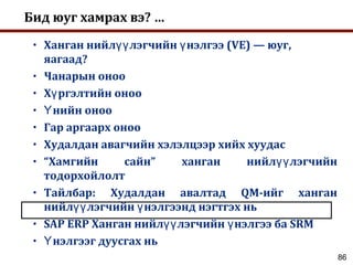 86
Бид юуг хамрах вэ? …
• Ханган нийл лэгчийн нэлгээ (VE) — юуг,үү ү
яагаад?
• Чанарын оноо
• Х ргэлтийн онооү
• нийн онооҮ
• Гар аргаарх оноо
• Худалдан авагчийн хэлэлцээр хийх хуудас
• “Хамгийн сайн” ханган нийл лэгчийнүү
тодорхойлолт
• Тайлбар: Худалдан авалтад QM-ийг ханган
нийл лэгчийн нэлгээнд нэгтгэх ньүү ү
• SAP ERP Ханган нийл лэгчийн нэлгээ ба SRMүү ү
• нэлгээг дуусгах ньҮ
 