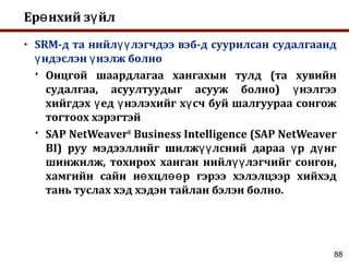 88
Ер нхий з йлө ү
• SRM-д та нийл лэгчдээ вэб-д суурилсан судалгаандүү
ндэслэн нэлж болноү ү
 Онцгой шаардлагаа хангахын тулд (та хувийн
судалгаа, асуултуудыг асууж болно) нэлгээү
хийгдэх ед нэлэхийг х сч буй шалгуураа сонгожү ү ү
тогтоох хэрэгтэй
 SAP NetWeaver®
Business Intelligence (SAP NetWeaver
BI) руу мэдээллийг шилж лсний дараа р д нгүү ү ү
шинжилж, тохирох ханган нийл лэгчийг сонгон,үү
хамгийн сайн н хцл р гэрээ хэлэлцээр хийхэдө өө
тань туслах хэд хэдэн тайлан бэлэн болно.
 