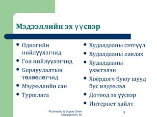 Мэдээллийн эх свэрүү
 Одоогийн
нийл лэгчидүү
 Гол нийл лэгчидүү
 Борлуулалтын
т л л гчидө өө ө
 Мэдээллийн сан
 Туршлага
 Худалдааны сэтг лүү
 Худалдааны лавлах
 Худалдааны
зэсгэлэнү
 Хоёрдогч буюу шууд
бус мэдээлэл
 Дотоод эх свэрүү
 Интернет хайлт
Purchasing & Supply Chain
Management, 4e
9
 