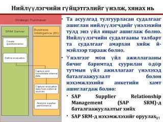 91
Нийл лэгчийн г йцэтгэлийг нэлж, хянах ньүү ү ү
• Та асуулгад тулгуурласан судалгааг
ашиглан нийл лэгчдийг нэлэхийнүү ү
тулд энэ йл явцыг ашиглаж болно.ү
Нийл лэгчийн судалгааны талбартүү
та судалгааг амархан хийж й-
мэйлээр тарааж болно.
• нэлгээг м н йл ажиллагааныҮ ө ү
бичиг баримтад суурилан д рө ө
тутмын йл ажиллагааг нэлэхэдү ү
баталгаажуулалт болон
нэхэмжлэхийн анкетийн хамт
ашиглагдаж болно:
 SAP Supplier Relationship
Management (SAP SRM)-д
баталгаажуулалтыг хийх
 SAP SRM-д нэхэмжлэхийг оруулах
 