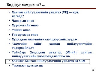92
Бид юуг хамрах вэ? …
• Ханган нийл лэгчийн нэлгээ (VE) — юуг,үү ү
яагаад?
• Чанарын оноо
• Х ргэлтийн онооү
• нийн онооҮ
• Гар аргаарх оноо
• Худалдан авагчийн хэлэлцээр хийх хуудас
• “Хамгийн сайн” ханган нийл лэгчийнүү
тодорхойлолт
• Тайлбар: Худалдан авалтад QM-ийг ханган
нийл лэгчийн нэлгээнд нэгтгэх ньүү ү
• SAP ERP Ханган нийл лэгчийн нэлгээ ба SRMүү ү
• нэлгээг дуусгах ньҮ
 