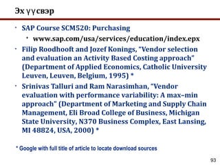 93
Эх свэрүү
• SAP Course SCM520: Purchasing
 www.sap.com/usa/services/education/index.epx
• Filip Roodhooft and Jozef Konings, “Vendor selection
and evaluation an Activity Based Costing approach”
(Department of Applied Economics, Catholic University
Leuven, Leuven, Belgium, 1995) *
• Srinivas Talluri and Ram Narasimhan, “Vendor
evaluation with performance variability: A max–min
approach” (Department of Marketing and Supply Chain
Management, Eli Broad College of Business, Michigan
State University, N370 Business Complex, East Lansing,
MI 48824, USA, 2000) *
* Google with full title of article to locate download sources
 