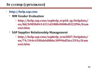 94
Эх свэр ( ргэлжлэл)үү ү
• http://help.sap.com
 MM Vendor Evaluation
 http://help.sap.com/saphelp_erp60_sp/helpdata/
en/8d/b985b0414511d188fc0000e8322f96/fram
eset.htm
 SAP Supplier Relationship Management
 http://help.sap.com/saphelp_srm2007/helpdata/
en/74/344c430fab4d0bbc30996d56cc293a/fram
eset.htm
 