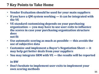 95
7 Key Points to Take Home
• Vendor Evaluation should be used for your main suppliers
• If you have a QM system working — it can be integrated with
the VE
• VE standard customizing depends on your purchasing
organization — you may have to use user exits to influence
the scores in case your purchasing organization structure
does
not fit
• Use automatic scoring as much as possible — this avoids the
use of subjective data
• Customize and implement a Buyer’s Negotiation Sheet — it
may help get better deals from your suppliers
• You may integrate SRM with VE — the results will be reported
in BW
• Don’t hesitate to implement user exits to implement your
own scoring methods
 