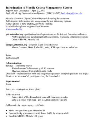 Introduction to Moodle Course Management System
Support Staff Conference – April 27, 2010
Becky Koch, Ag Communication Director, (701) 231-7875, becky.koch@ndsu.edu

Moodle – Modular Object-Oriented Dynamic Learning Environment
Pulls together information into an organized format with many options
Allows clients to have anytime, anywhere learning
Available through and supported by eXtension
www.moodle.org

pdc.extension.org – professional development courses for internal Extension audiences
      NDSU: professional development self-assessments, evaluating Extension programs
      Other: 4-H PRK, Moodle 101

campus.extension.org – external, client-focused courses
    Master Gardener, Basic Radio 101, mold, SCD supervisor accreditation


Roles
Editing on/off

Administration:
Settings – format the course
      Short chunks of information, goal: 15 minutes
      May hide sections from students until ready
Questions – create question bank and categories separately, then pull questions into a quiz
Grades – see scores of all participants, may be downloaded

Topic Outline:
Icons

Insert text – text options, insert photo

Add a resource
      Book – kind of like PowerPoint, may add video and/or audio
      Link to a file or Web page – put in Administration Files first

Add an activity – quiz, survey, certificate

• Make sure you have your eXtension ID
• Contact Becky who connects with Texas A&M for a course shell
• Enroll in NDSU’s Moodle 101 group
 