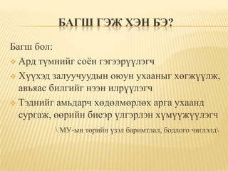 БАГШ ГЭЖ ХЭН БЭ?

Багш бол:
 Ард түмнийг соѐн гэгээрүүлэгч

 Хүүхэд залуучуудын оюун ухааныг хөгжүүлж,
  авъяас билгийг нээн илрүүлэгч
 Тэднийг амьдарч хөдөлмөрлөх арга ухаанд
  сургаж, өөрийн биеэр үлгэрлэн хүмүүжүүлэгч
          МУ-ын төрийн үзэл баримтлал, бодлого чиглэлд
 