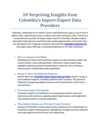 10 Surprising Insights from
Colombia's Import-Export Data
Providers
Colombia, celebrated for its vibrant culture and biodiversity, plays a crucial role in
global trade, captivating business analysts and trade enthusiasts alike. Thanks to a
comprehensive provider of import-export data for Colombia, valuable insights
demystify trade dynamics and illuminate market opportunities and trends. Here
we will explore ten intriguing revelations derived from Colombia importers list
and export data, offering a renewed perspective on its trade ecosystem.
1. Diverse Export Portfolio
Dispelling the notion that Colombia's exports are dominated by coffee, the
country boasts a diversified portfolio. Colombia's import-export data
highlights significant exports like petroleum, bananas, and cut flowers,
showcasing its multifaceted trade capabilities.
2. Surge in Non-Traditional Exports
Recent data from Colombia import export data provider reveals a surge in
non-traditional exports, including software and IT services. This points to
Colombia's burgeoning digital economy and its potential as a tech hub in
Latin America.
3. Growing Import Demands
Colombia importers list indicates an increasing demand for consumer
electronics and machinery, signaling rapid modernization and heightened
consumption patterns among Colombians.
4. The United States as a Pivotal Trade Partner
Analysis of Colombia's import-export data emphasizes the United States as
Colombia's largest trading partner, highlighting strategic economic alliances
and trade agreements that foster this relationship.
 