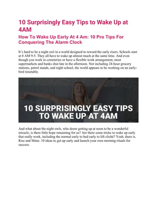 10 Surprisingly Easy Tips to Wake Up at
4AM
How To Wake Up Early At 4 Am: 10 Pro Tips For
Conquering The Alarm Clock
It’s hard to be a night owl in a world designed to reward the early risers. Schools start
at 8 AM 9-5. They all have to wake up almost much at the same time. And even
though you work in cemeteries or have a flexible work arrangement, most
supermarkets and banks shut late in the afternoon. Not including 24-hour grocery
stations, petrol stands, and night school, the world appears to be working on an early-
bird timetable.
And what about the night owls, who deem getting up at noon to be a wonderful
miracle, is there little hope remaining for us? Are there some tricks to wake up early
that really work, including the normal early to bed early to lift cliché? Yeah, there is.
Rise and Shine. 10 ideas to get up early and launch your own morning rituals for
success.
 