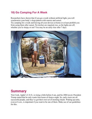 10) Go Camping For A Week
Researchers have shown that if you go a week without artificial light, you will
synchronize your body’s sleep pattern with sunrise and sunset.
Try camping for a week and leaving all your devices at home or at least prohibit you
from using them after sunset. No torches are required, too, so the lights are off,
whether you’re sleepy or not! You may be an early riser after 7 days.
Summary
Tim Cook, Apple’s C.E.O., is rising a little before 4 am, and his 2004 novel, President
Trump stated that he only wants four hours of sleep a night. So, early risers are all
successful people, and they’ve got their own set of morning rituals. Waking up early,
even at 4 a.m., is important if you want to be one of them. Make use of our guidelines
for this.
 