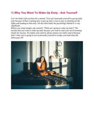 1) Why You Want To Wake Up Early - Ask Yourself
Let’s be frank with you here for a minute. You can’t persuade yourself to get up early
only because of that. Learning how to get up early is not as easy as shutting out the
lights and heading to bed early. On the other hand, the psychology behind it is very
significant.
Before you sleep tonight, ask yourself, “What am I going to wake up early?” We
assume that you want to wake up early because you want to start your set of morning
rituals for success. No matter your answer, please ensure you really want it because
that’s what you’re going to use to persuade yourself to escape your bed when the
alarm goes off.
 