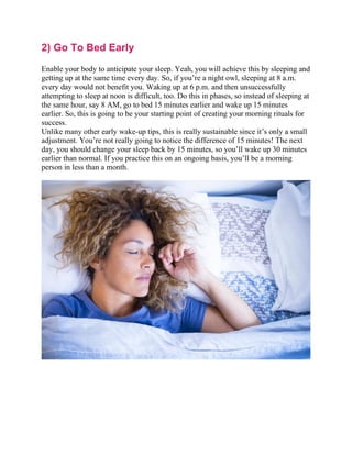 2) Go To Bed Early
Enable your body to anticipate your sleep. Yeah, you will achieve this by sleeping and
getting up at the same time every day. So, if you’re a night owl, sleeping at 8 a.m.
every day would not benefit you. Waking up at 6 p.m. and then unsuccessfully
attempting to sleep at noon is difficult, too. Do this in phases, so instead of sleeping at
the same hour, say 8 AM, go to bed 15 minutes earlier and wake up 15 minutes
earlier. So, this is going to be your starting point of creating your morning rituals for
success.
Unlike many other early wake-up tips, this is really sustainable since it’s only a small
adjustment. You’re not really going to notice the difference of 15 minutes! The next
day, you should change your sleep back by 15 minutes, so you’ll wake up 30 minutes
earlier than normal. If you practice this on an ongoing basis, you’ll be a morning
person in less than a month.
 
