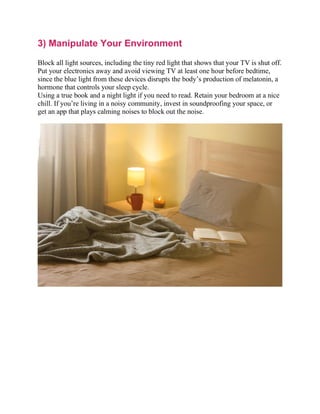 3) Manipulate Your Environment
Block all light sources, including the tiny red light that shows that your TV is shut off.
Put your electronics away and avoid viewing TV at least one hour before bedtime,
since the blue light from these devices disrupts the body’s production of melatonin, a
hormone that controls your sleep cycle.
Using a true book and a night light if you need to read. Retain your bedroom at a nice
chill. If you’re living in a noisy community, invest in soundproofing your space, or
get an app that plays calming noises to block out the noise.
 