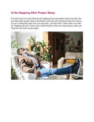 4) No Napping After Proper Sleep
You don’t have to worry about power napping if you get proper sleep every day. On
the other hand, proper sleep is absolutely crucial for your morning rituals for success.
If you’re exhausted, make sure you nap early—not later than 7 hours after you wake
up. Napping after the 7-hour cycle would interfere with your sleep routine, make you
sleep late and wake up late again.
 