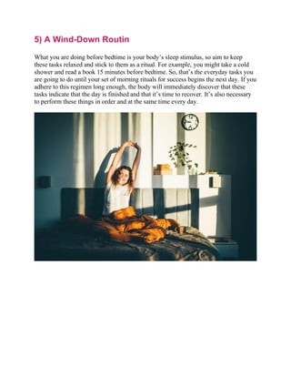 5) A Wind-Down Routin
What you are doing before bedtime is your body’s sleep stimulus, so aim to keep
these tasks relaxed and stick to them as a ritual. For example, you might take a cold
shower and read a book 15 minutes before bedtime. So, that’s the everyday tasks you
are going to do until your set of morning rituals for success begins the next day. If you
adhere to this regimen long enough, the body will immediately discover that these
tasks indicate that the day is finished and that it’s time to recover. It’s also necessary
to perform these things in order and at the same time every day.
 