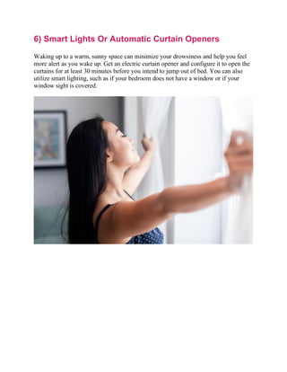 6) Smart Lights Or Automatic Curtain Openers
Waking up to a warm, sunny space can minimize your drowsiness and help you feel
more alert as you wake up. Get an electric curtain opener and configure it to open the
curtains for at least 30 minutes before you intend to jump out of bed. You can also
utilize smart lighting, such as if your bedroom does not have a window or if your
window sight is covered.
 