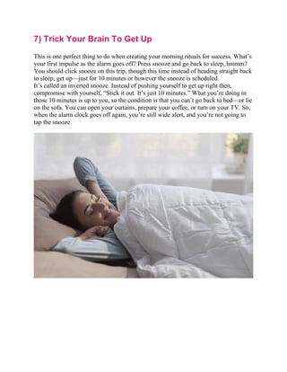 7) Trick Your Brain To Get Up
This is one perfect thing to do when creating your morning rituals for success. What’s
your first impulse as the alarm goes off? Press snooze and go back to sleep, hmmm?
You should click snooze on this trip, though this time instead of heading straight back
to sleep, get up—just for 10 minutes or however the snooze is scheduled.
It’s called an inverted snooze. Instead of pushing yourself to get up right then,
compromise with yourself, “Stick it out. It’s just 10 minutes.” What you’re doing in
those 10 minutes is up to you, so the condition is that you can’t go back to bed—or lie
on the sofa. You can open your curtains, prepare your coffee, or turn on your TV. So,
when the alarm clock goes off again, you’re still wide alert, and you’re not going to
tap the snooze.
 